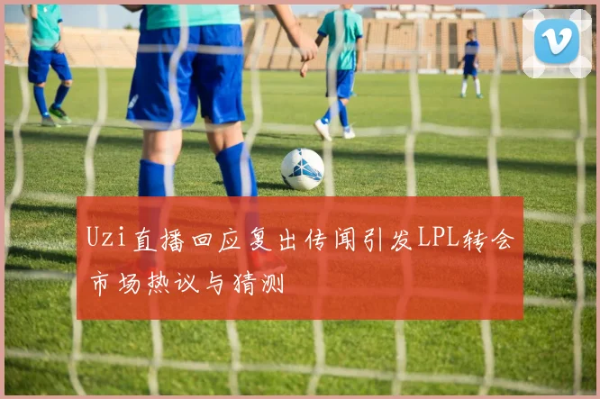 Uzi直播回应复出传闻引发LPL转会市场热议与猜测
