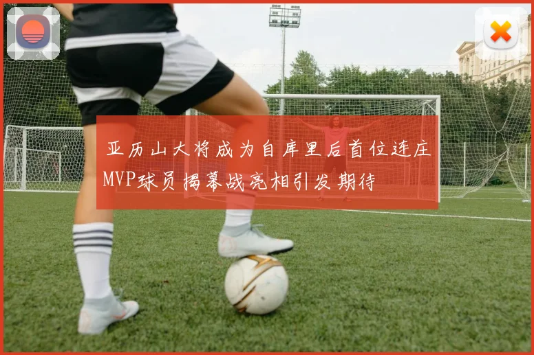 亚历山大将成为自库里后首位连庄MVP球员揭幕战亮相引发期待